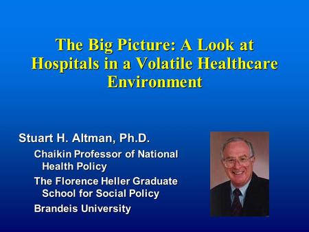 The Big Picture: A Look at Hospitals in a Volatile Healthcare Environment Stuart H. Altman, Ph.D. Chaikin Professor of National Health Policy The Florence.