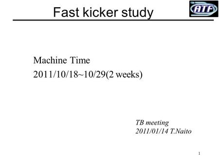 1 Fast kicker study Machine Time 2011/10/18~10/29(2 weeks) TB meeting 2011/01/14 T.Naito.