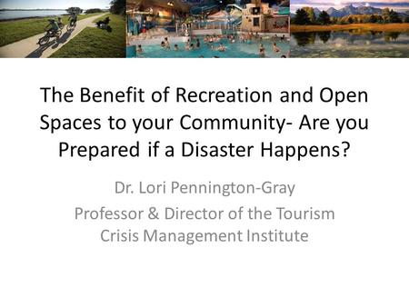 The Benefit of Recreation and Open Spaces to your Community- Are you Prepared if a Disaster Happens? Dr. Lori Pennington-Gray Professor & Director of the.