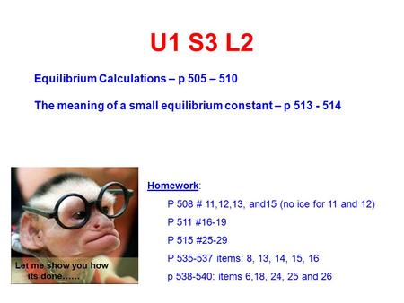U1 S3 L2 Equilibrium Calculations – p 505 – 510 The meaning of a small equilibrium constant – p 513 - 514 Homework: P 508 # 11,12,13, and15 (no ice for.