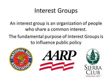 Interest Groups An interest group is an organization of people who share a common interest. The fundamental purpose of Interest Groups is to influence.