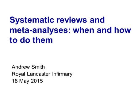 Systematic reviews and meta-analyses: when and how to do them Andrew Smith Royal Lancaster Infirmary 18 May 2015.