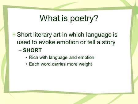 What is poetry? Short literary art in which language is used to evoke emotion or tell a story –SHORT Rich with language and emotion Each word carries more.