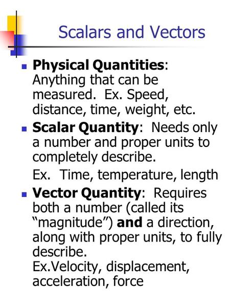 Scalars and Vectors Physical Quantities: Anything that can be measured. Ex. Speed, distance, time, weight, etc. Scalar Quantity: Needs only a number and.