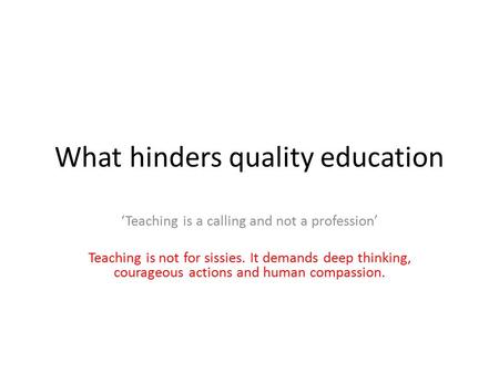 What hinders quality education ‘Teaching is a calling and not a profession’ Teaching is not for sissies. It demands deep thinking, courageous actions and.