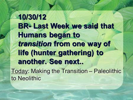 10/30/12 BR- Last Week we said that Humans began to transition from one way of life (hunter gathering) to another. See next.. Today: Making the Transition.