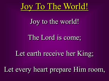 Joy To The World! Joy to the world! The Lord is come; Let earth receive her King; Let every heart prepare Him room, Joy to the world! The Lord is come;