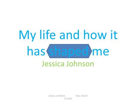 My life and how it has shaped me Jessica Johnson JESSICA JOHNSON FINAL PRJECT CIS 1020.