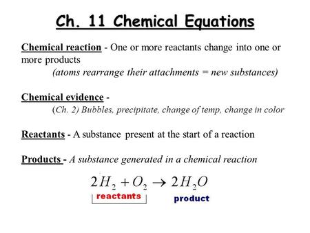 Ch. 11 Chemical Equations Chemical reaction - One or more reactants change into one or more products (atoms rearrange their attachments = new substances)