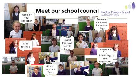 Meet our school council Teachers are always improving things. We get taught things we need to know All staff take care of you. Lessons are fun, interesting.