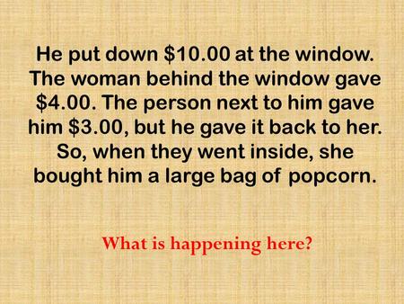 He put down $10.00 at the window. The woman behind the window gave $4.00. The person next to him gave him $3.00, but he gave it back to her. So, when they.