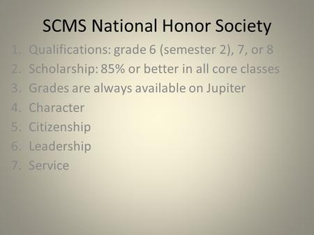 SCMS National Honor Society 1.Qualifications: grade 6 (semester 2), 7, or 8 2.Scholarship: 85% or better in all core classes 3.Grades are always available.
