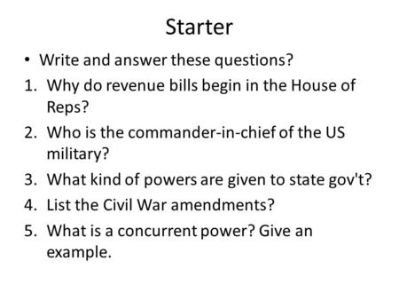 Starter Write and answer these questions? 1.Why do revenue bills begin in the House of Reps? 2.Who is the commander-in-chief of the US military? 3.What.