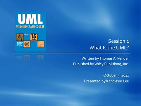 Session 1 What Is the UML? Written by Thomas A. Pender Published by Wiley Publishing, Inc. October 5, 2011 Presented by Kang-Pyo Lee.