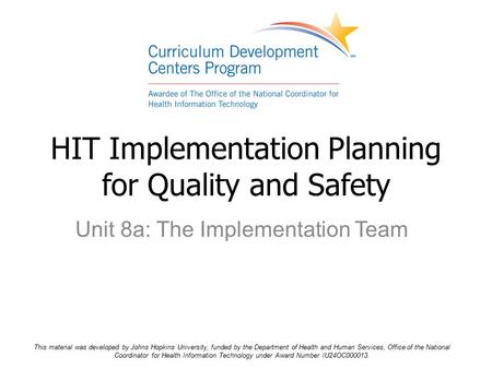 Unit 8a: The Implementation Team HIT Implementation Planning for Quality and Safety This material was developed by Johns Hopkins University, funded by.