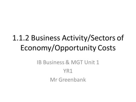 1.1.2 Business Activity/Sectors of Economy/Opportunity Costs IB Business & MGT Unit 1 YR1 Mr Greenbank.