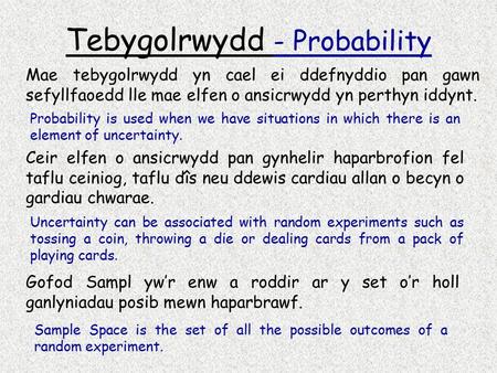 Tebygolrwydd - Probability Mae tebygolrwydd yn cael ei ddefnyddio pan gawn sefyllfaoedd lle mae elfen o ansicrwydd yn perthyn iddynt. Probability is used.