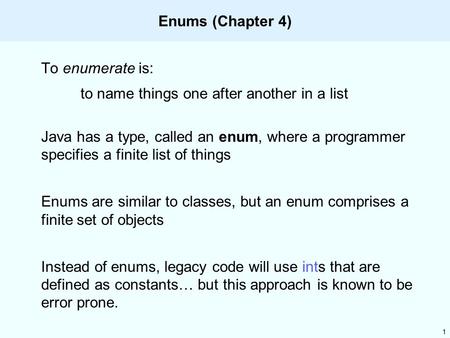 1 Enums (Chapter 4) To enumerate is: to name things one after another in a list Java has a type, called an enum, where a programmer specifies a finite.