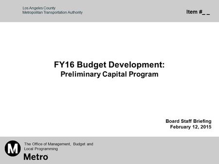 Los Angeles County Metropolitan Transportation Authority FY16 Budget Development: Preliminary Capital Program Board Staff Briefing February 12, 2015 The.