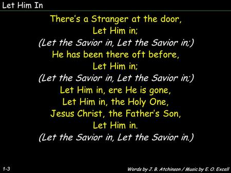 Let Him In 1-3 There’s a Stranger at the door, Let Him in; (Let the Savior in, Let the Savior in;) He has been there oft before, Let Him in; (Let the Savior.