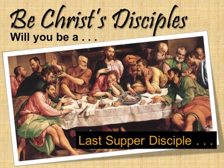 Be Christ’s Disciples Will you be a... Last Supper Disciple...