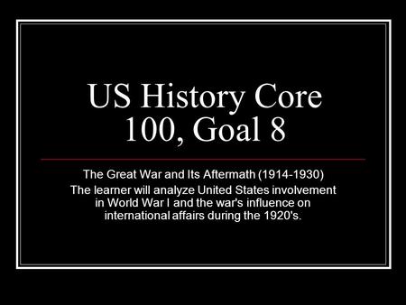 US History Core 100, Goal 8 The Great War and Its Aftermath (1914-1930) The learner will analyze United States involvement in World War I and the war's.