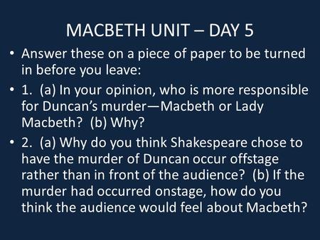 MACBETH UNIT – DAY 5 Answer these on a piece of paper to be turned in before you leave: 1. (a) In your opinion, who is more responsible for Duncan’s murder—Macbeth.