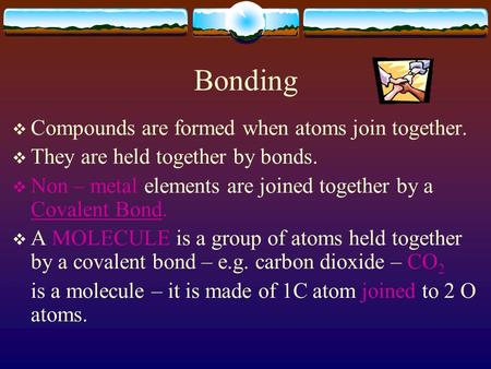 Bonding  Compounds are formed when atoms join together.  They are held together by bonds.  Non – metal elements are joined together by a Covalent Bond.