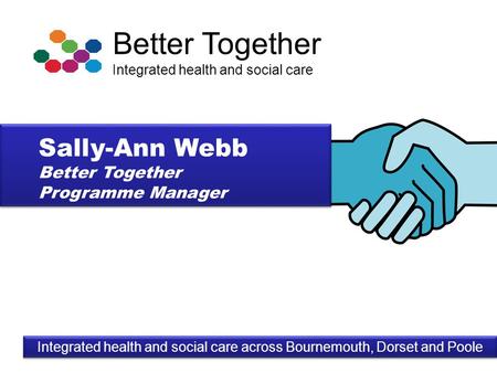 Better Together Integrated health and social care Integrated health and social care across Bournemouth, Dorset and Poole Sally-Ann Webb Better Together.
