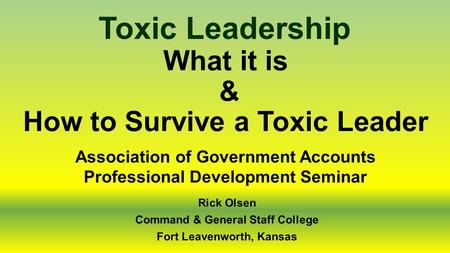 What it is & How to Survive a Toxic Leader Toxic Leadership Rick Olsen Command & General Staff College Fort Leavenworth, Kansas Association of Government.