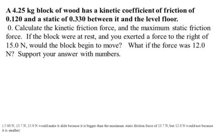 A 4.25 kg block of wood has a kinetic coefficient of friction of 0.120 and a static of 0.330 between it and the level floor. 0. Calculate the kinetic friction.