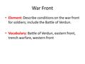 War Front Element: Describe conditions on the war front for soldiers; include the Battle of Verdun. Vocabulary: Battle of Verdun, eastern front, trench.