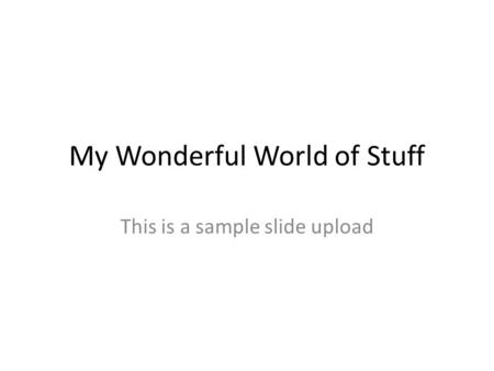 My Wonderful World of Stuff This is a sample slide upload.
