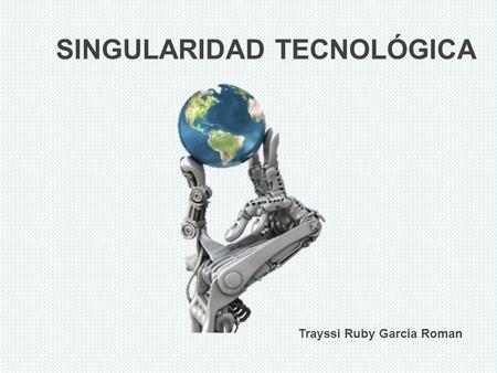 SINGULARIDAD TECNOLÓGICA Trayssi Ruby Garcia Roman.