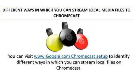 DIFFERENT WAYS IN WHICH YOU CAN STREAM LOCAL MEDIA FILES TO CHROMECAST You can visit www Google com Chromecast setup to identify different ways in which.