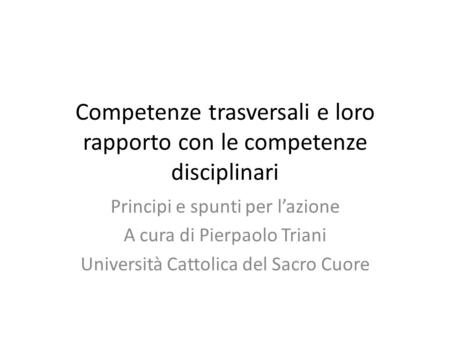 Competenze trasversali e loro rapporto con le competenze disciplinari Principi e spunti per l’azione A cura di Pierpaolo Triani Università Cattolica del.