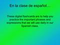 En la clase de español… These digital flashcards are to help you practice the important phrases and expressions that we will use daily in our Spanish class.
