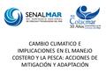 CAMBIO CLIMATICO E IMPLICACIONES EN EL MANEJO COSTERO Y LA PESCA: ACCIONES DE MITIGACIÓN Y ADAPTACIÓN.