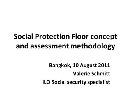 Social Protection Floor concept and assessment methodology Bangkok, 10 August 2011 Valerie Schmitt ILO Social security specialist.