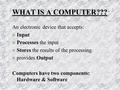 WHAT IS A COMPUTER??? An electronic device that accepts: n Input n Processes the input n Stores the results of the processing n provides Output Computers.