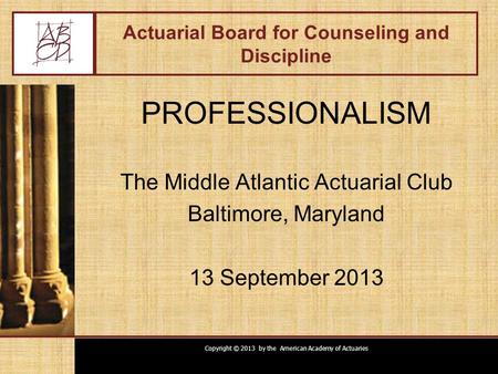 Copyright © 2013 by the American Academy of Actuaries Actuarial Board for Counseling and Discipline PROFESSIONALISM The Middle Atlantic Actuarial Club.