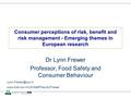 Consumer perceptions of risk, benefit and risk management - Emerging themes in European research Dr Lynn Frewer Professor, Food Safety and Consumer Behaviour.