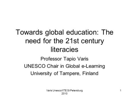 Varis Unesco/IITE St Petersburg 2010 1 Towards global education: The need for the 21st century literacies Professor Tapio Varis UNESCO Chair in Global.