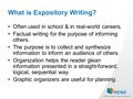 What is Expository Writing? Often used in school & in real-world careers. Factual writing for the purpose of informing others. The purpose is to collect.