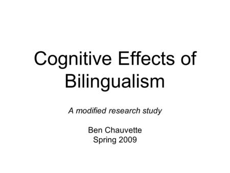 Cognitive Effects of Bilingualism A modified research study Ben Chauvette Spring 2009.