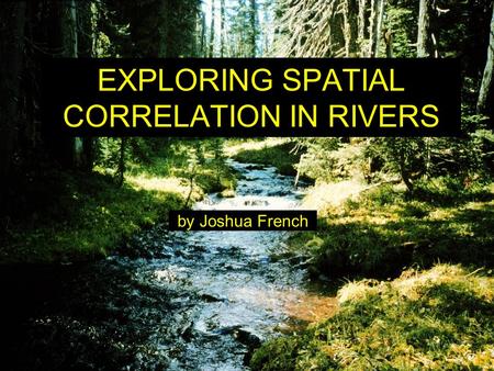 EXPLORING SPATIAL CORRELATION IN RIVERS by Joshua French.