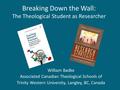 Breaking Down the Wall: The Theological Student as Researcher William Badke Associated Canadian Theological Schools of Trinity Western University, Langley,