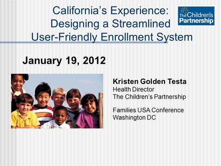 January 19, 2012 California’s Experience: Designing a Streamlined User-Friendly Enrollment System Kristen Golden Testa Health Director The Children’s Partnership.