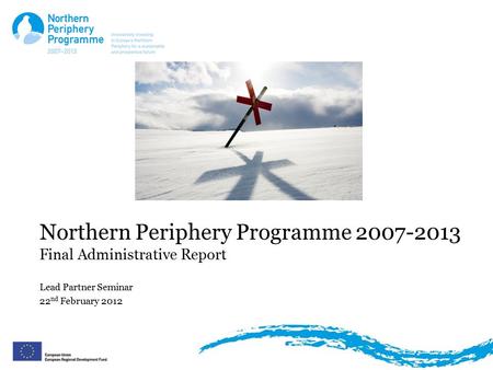 Northern Periphery Programme 2007-2013 Final Administrative Report Lead Partner Seminar 22 nd February 2012.