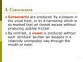 1 4. Consonants  Consonants are produced ‘ by a closure in the vocal tract, or by a narrowing which is so marked that air cannot escape without producing.